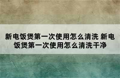 新电饭煲第一次使用怎么清洗 新电饭煲第一次使用怎么清洗干净